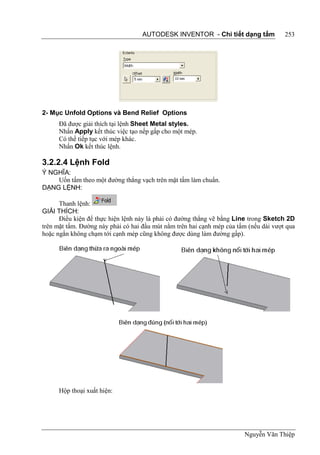 AUTODESK INVENTOR - Chi tiết dạng tấm              253




2- Mục Unfold Options và Bend Relief Options
      Đã được giải thích tại lệnh Sheet Metal styles.
      Nhấn Apply kết thúc việc tạo nếp gấp cho một mép.
      Có thể tiếp tục với mép khác.
      Nhấn Ok kết thúc lệnh.

3.2.2.4 Lệnh Fold
Ý NGHĨA:
    Uốn tấm theo một đường thẳng vạch trên mặt tấm làm chuẩn.
DẠNG LỆNH:

      Thanh lệnh:
GIẢI THÍCH:
      Điều kiện để thực hiện lệnh này là phải có đường thẳng vẽ bằng Line trong Sketch 2D
trên mặt tấm. Đường này phải có hai đầu mút nằm trên hai cạnh mép của tấm (nếu dài vượt qua
hoặc ngắn không chạm tới cạnh mép cũng không được dùng làm đường gấp).




      Hộp thoại xuất hiện:




                                                                        Nguyễn Văn Thiệp
 