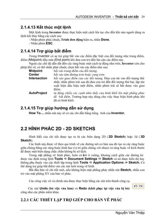 AUTODESK INVENTOR – Thiết kế chi tiết 29


2.1.4.13 Kết thúc một lệnh
      Một lệnh trong Inventor được thực hiện một cách lên tục cho đến khi nào người dùng ra
lệnh kết thúc bằng các cách sau:
      - Nhấn phím phải chuột, Trình đơn động hiện ra, nhấn Done.
      - Nhấn phím ESC.

2.1.4.14 Trợ giúp bắt điểm
      Trong Inventor có sự trợ giúp bắt vào các điểm đặc biệt của đối tượng như trung điểm,
điểm (Midpoint) đầu mút (End point) khi đưa con trỏ đến lân cận các điểm này.
      Ngoài các chế độ dẫn dắt đến các ràng buộc một cách tự động như trên, Inventor còn cho
phép khi vẽ, có thể nhấn phải chuột, chọn bắt vào các điểm như sau:
      Midpoint            bắt vào trung điểm của đối tượng.
      Center              bắt vào tâm đường tròn hoặc cung tròn.
      Intersection        bắt vào giao điểm của các đối tượng. Đưa con trỏ vào đối tượng thứ
                          nhất, nhấn phím trái sau đó đưa con trỏ đến đối tượng thứ hai, lập tức
                          xuất hiện dấu hiệu một điểm, nhấn phím trái sẽ bắt được vào giao
                          điểm.
      AutoProject         tự động chiếu các cạnh nhìn thấy của hình khối lên mặt phẳng phác
                          để bắt điểm. Trường hợp này dùng cho việc thực hiện hình phác khi
                          đã có hình khối.

2.1.4.15 Trợ giúp hướng dẫn sử dụng
      How To.... nhấn nút này sẽ có các chỉ dẫn bằng tiếng Anh của Inventor.




2.2 HÌNH PHÁC 2D - 2D SKETCHS
       Hình khối của chi tiết được tạo ra từ các biên dạng 2D ( 2D Sketch) hoặc 3d ( 3D
Sketch).
       Các hình này được vẽ theo qui trình vẽ các đường nét cơ bản sau đó tạo ra các ràng buộc
giữa chúng bằng các ràng buộc hình học (vị trí giữa chúng với nhau) và ràng buộc về kích thước
để được một biên dạng chắc chắn không bị xô lệch.
       Trong mặt phẳng vẽ hình phác, luôn có ưới ô vuông, khoảng cách giữa các đường kẻ
                                                 l
được xác định trong lệnh Tools  Document Settings  Sketch và nó được hiển thị hay
không phụ thuộc vào các thiết lập trong lệnh Tools  Application Options -> Sketch. Có
thể dùng trợ giúp bắt điểm vào các nút lưới trong vẽ hình.
       Bắt đầu bản vẽ chi tiết mới, nếu không hiện mặt phẳng phác nhấn nút Sketch, nhấn con
trỏ vào mặt phẳng XY của bản vẽ phác.

      Các công việc vẽ và chỉnh sửa được thực hiện bằng các nút trên thanh công cụ.

     Các nút Undo (bỏ việc vừa làm) và Redo (khôi phục lại việc vừa bị bỏ)
cũng như các phần mềm khác.

2.2.1 CÁC THIẾT LẬP TRỢ GIÚP CHO BẢN VẼ PHÁC


                                                                         Nguyễn Văn Thiệp
 