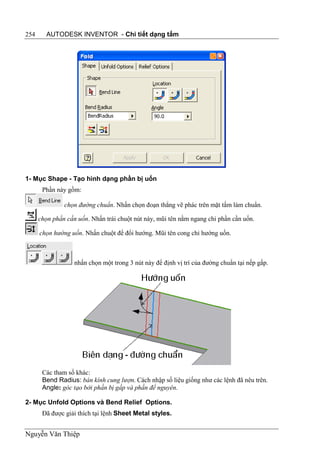 254     AUTODESK INVENTOR - Chi tiết dạng tấm




1- Mục Shape - Tạo hình dạng phần bị uốn
       Phần này gồm:

               chọn đường chuẩn. Nhấn chọn đoạn thẳng vẽ phác trên mặt tấm làm chuẩn.

      chọn phần cần uốn. Nhấn trái chuột nút này, mũi tên nằm ngang chỉ phần cần uốn.

      chọn hướng uốn. Nhấn chuột để đổi hướng. Mũi tên cong chỉ hướng uốn.



                   nhấn chọn một trong 3 nút này để định vị trí của đường chuẩn tại nếp gấp.




       Các tham số khác:
       Bend Radius: bán kính cung lượn. Cách nhập số liệu giống như các lệnh đã nêu trên.
       Angle: góc tạo bởi phần bị gấp và phần để nguyên.

2- Mục Unfold Options và Bend Relief Options.
       Đã được giải thích tại lệnh Sheet Metal styles.


Nguyễn Văn Thiệp
 