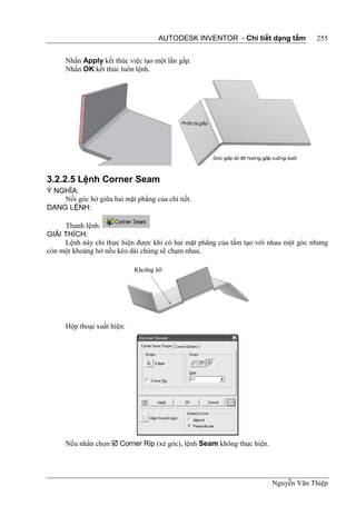 AUTODESK INVENTOR - Chi tiết dạng tấm           255


      Nhấn Apply kết thúc việc tạo một lần gấp.
      Nhấn OK kết thúc luôn lệnh.




3.2.2.5 Lệnh Corner Seam
Ý NGHĨA:
    Nối góc hở giữa hai mặt phẳng của chi tiết.
DẠNG LỆNH:

     Thanh lệnh:
GIẢI THÍCH:
     Lệnh này chỉ thực hiện được khi có hai mặt phẳng của tấm tạo với nhau một góc nhưng
còn một khoảng hở nếu kéo dài chúng sẽ chạm nhau.




      Hộp thoại xuất hiện:




      Nếu nhấn chọn  Corner Rip (xẻ góc), lệnh Seam không thực hiện.




                                                                        Nguyễn Văn Thiệp
 