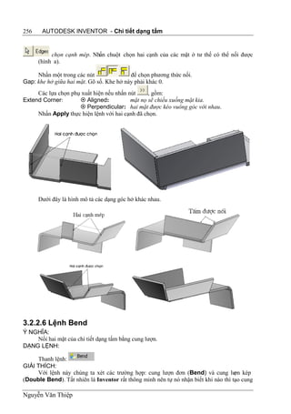 256    AUTODESK INVENTOR - Chi tiết dạng tấm


           chọn cạnh mép. Nhấn chuột chọn hai cạnh của các mặt ở tư thế có thể nối được
      (hình a).

     Nhấn một trong các nút               để chọn phương thức nối.
Gap: khe hở giữa hai mặt. Gõ số. Khe hở này phải khác 0.
     Các lựa chọn phụ xuất hiện nếu nhấn nút     , gồm:
Extend Corner:        Aligned:           mặt nọ sẽ chiếu xuống mặt kia.
                      Perpendicular: hai mặt được kéo vuông góc với nhau.
     Nhấn Apply thực hiện lệnh với hai cạnh đã chọn.




      Dưới đây là hình mô tả các dạng góc hở khác nhau.




3.2.2.6 Lệnh Bend
Ý NGHĨA:
    Nối hai mặt của chi tiết dạng tấm bằng cung lượn.
DẠNG LỆNH:

     Thanh lệnh:
GIẢI THÍCH:
     Với lệnh này chúng ta xét các trường hợp: cung lượn đơn (Bend) và cung lư kép   ợn
(Double Bend). Tất nhiên là Inventor rất thông minh nên tự nó nhận biết khi nào thì tạo cung

Nguyễn Văn Thiệp
 