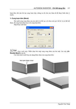AUTODESK INVENTOR - Chi tiết dạng tấm               257


lượn đơn, khi nào thì tạo cung lượn kép, chúng ta chỉ cho các tham s để được hình như ý
                                                                   ố
muốn.

1- Cung lượn đơn (Bend)
      Hai cạnh song song nhau của các mặt ở tư thế tạo với nhau một góc bất kỳ và có thể nối
được, thì cung lượn được tạo ra là cung lượn đơn.
      Hộp thoại xuất hiện:




         chọn cạnh mép. Nhấn chọn hai mép song song nhau của hai mặt. Lúc này ph
                                                                               ần
Double Bend bị mờ đi.
    Các hình dưới minh hoạ các dạng khác nhau của cung lượn đơn.




                                                                         Nguyễn Văn Thiệp
 