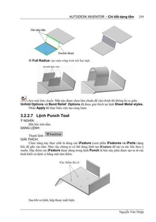 AUTODESK INVENTOR - Chi tiết dạng tấm            259




       Full Radius: tạo nửa vòng tròn nối hai mặt.




    chọn mặt làm chuẩn. Mặt nào được chọn làm chuẩn để căn chỉnh thì không bị co giãn.
Unfold Options và Bend Relief Options đã được giải thích tại lệnh Sheet Metal styles.
     Nhấn Apply để thực hiện việc tạo cung lượn.

3.2.2.7 Lệnh Punch Tool
Ý NGHĨA:
    Đột hốc trên tấm.
DẠNG LỆNH:

      Thanh lệnh:
GIẢI THÍCH:
      Chức năng này thực chất là dùng các iFeature (xem phần iFeatures và iParts) dạng
hốc để gắn vào tấm. Như vậy chúng ta có thể dùng lệnh tạo iFeature để tạo ra các hốc theo ý
muốn. Đặc điểm các iFeature được dùng trong lệnh Punch là hốc này phải được tạo ra từ các
hình khối có định vị bằng một tâm điểm.




      Sau khi ra lệnh, hộp thoại xuất hiện:


                                                                        Nguyễn Văn Thiệp
 