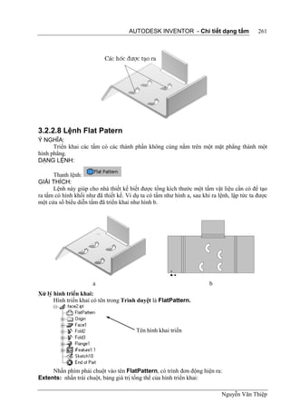 AUTODESK INVENTOR - Chi tiết dạng tấm                  261




3.2.2.8 Lệnh Flat Patern
Ý NGHĨA:
      Triển khai các tấm có các thành phần không cùng nằm trên một mặt phẳng thành một
hình phẳng.
DẠNG LỆNH:

      Thanh lệnh:
GIẢI THÍCH:
      Lệnh này giúp cho nhà thiết kế biết được tổng kích thước một tấm vật liệu cần có để tạo
ra tấm có hình khối như đã thiết kế. Ví dụ ta có tấm như hình a, sau khi ra lệnh, lập tức ta được
một cửa sổ biểu diễn tấm đã triển khai như hình b.




                       a                                                b
Xử lý hình triển khai:
      Hình triển khai có tên trong Trình duyệt là FlatPattern.




                                         Tên hình khai triển




     Nhấn phím phải chuột vào tên FlatPattern, có trình đơn động hiện ra:
Extents: nhấn trái chuột, bảng giá trị tổng thể của hình triển khai:

                                                                             Nguyễn Văn Thiệp
 