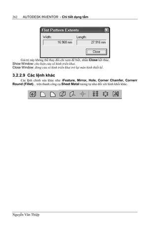262    AUTODESK INVENTOR - Chi tiết dạng tấm




     Giá trị này không thể thay đổi chỉ xem để biết, nhấn Close kết thúc.
Show Window: cho hiện cửa sổ hình triển khai.
Close Window: đóng cửa sổ hình triển khai trở lại màn hình thiết kế.

3.2.2.9 Các lệnh khác
    Các lệnh chỉnh sửa khác như iFeature, Mirror, Hole, Corner Chamfer, Cornerr
Round (Fillet)... trên thanh công cụ Sheet Metal tương tự như đối với hình khối khác.




Nguyễn Văn Thiệp
 