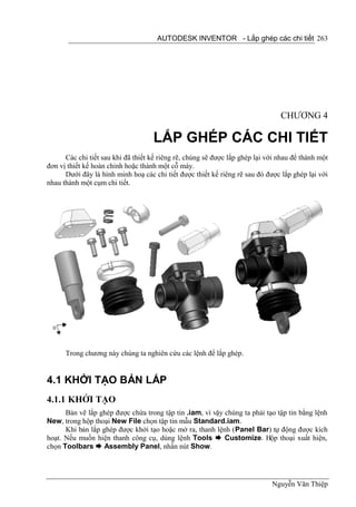 AUTODESK INVENTOR - Lắp ghép các chi tiết 263




                                                                                CHƯƠNG 4

                                    LẮP GHÉP CÁC CHI TIẾT
      Các chi tiết sau khi đã thiết kế riêng rẽ, chúng sẽ được lắp ghép lại với nhau để thành một
đơn vị thiết kế hoàn chỉnh hoặc thành một cỗ máy.
      Dưới đây là hình minh hoạ các chi tiết được thiết kế riêng rẽ sau đó được lắp ghép lại với
nhau thành một cụm chi tiết.




      Trong chương này chúng ta nghiên cứu các lệnh để lắp ghép.


4.1 KHỞI TẠO BẢN LẮP
4.1.1 KHỞI TẠO
      Bản vẽ lắp ghép được chứa trong tập tin .iam, vì vậy chúng ta phải tạo tập tin bằng lệnh
New, trong hộp thoại New File chọn tập tin mẫu Standard.iam.
      Khi bản lắp ghép được khởi tạo hoặc mở ra, thanh lệnh (Panel Bar) tự động được kích
hoạt. Nếu muốn hiện thanh công cụ, dùng lệnh Tools  Customize. Hộp thoại xuất hiện,
chọn Toolbars  Assembly Panel, nhấn nút Show.




                                                                             Nguyễn Văn Thiệp
 