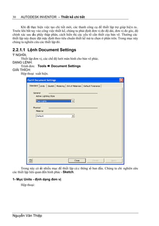 30    AUTODESK INVENTOR – Thiết kế chi tiết


        Khi đã thực hiện việc tạo chi tiết mới, các thanh công cụ để thiết lập trợ giúp hiệ n ra..
Trước khi bắt tay vào công việc thiết kế, chúng ta phải định đơn vị đo độ dài, đơn vị đo góc, độ
chính xác sau d phẩy thập phân, cách hiển thị các yếu tố cần thiết của bản vẽ. Thường các
                 ấu
thiết lập này được đặt mặc định theo tiêu chuẩn thiết kế mà ta chọn ở phần trên. Trong mục này
chúng ta nghiên cứu các thiết lập đó.

2.2.1.1 Lệnh Document Settings
Ý NGHĨA:
     Thiết lập đơn vị, các chế độ lưới màn hình cho bản vẽ phác.
DẠNG LỆNH:
     Trình đơn: Tools  Document Settings
GIẢI THÍCH:
     Hộp thoại xuất hiện.




       Trong này có r nhiều mục để thiết lập cá c thông số ban đầu. Chúng ta chỉ nghiên cứu
                      ất
các thiết lập liên quan đến hình phác - Sketch.

1- Mục Units - định dạng đơn vị
      Hộp thoại:




Nguyễn Văn Thiệp
 