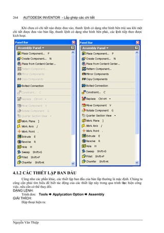 264    AUTODESK INVENTOR - Lắp ghép các chi tiết


       Khi chưa có chi tiết nào được đưa vào, thanh lệnh có dạng như hình bên trái sau khi một
chi tiết được đưa vào bản lắp, thanh lệnh có dạng như hình bên phải, các lệnh tiếp theo được
kích hoạt.




4.1.2 CÁC THIẾT LẬP BAN ĐẦU
       Cũng như các phần khác, các thiết lập ban đầu của bản lắp thường là mặc định. Chúng ta
cũng cần phải tìm hiểu để biết tác động của các thiết lập này trong qua trình th hiện công
                                                                                ực
việc, nếu cần có thể thay đổi.
DẠNG LỆNH:
       Trình đơn: Tools  Applycation Option  Assembly
GIẢI THÍCH:
       Hộp thoại hiện ra:




Nguyễn Văn Thiệp
 