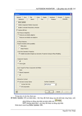 AUTODESK INVENTOR - Lắp ghép các chi tiết 265




    Trong này có các lực chọn sau:
 Defer Update: ON (có đánh dấu) - khi thay đổi hình dạng của chi tiết hoặc ràng buộc, mối
                ghép không tự động cập nhật mà phải nhấn nút           .
                OFF (không dánh dấu) - các thay đổi được tự động cập nhật.
      Hình dưới minh hoạ Defer Update: ON .


                                                                        Nguyễn Văn Thiệp
 