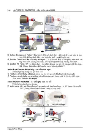 266    AUTODESK INVENTOR - Lắp ghép các chi tiết




 Delete Component Pattern Source(s): ON (có đánh dấu) - khi xoá dãy, xoá luôn cả khối
            chủ. OFF (không dánh dấu) - khi xoá dãy, khối chủ không bị xoá.
 Enable Constraint Redundancy Analysis: ON (có đánh d u) - cho phép phân tích các
                                                             ấ
            ràng buộc thừa (không cần thiết). OFF (không dánh dấu) - không phân tích.
 Section All Parts: ON (có đánh dấu) - cho phép cắt qua các chi tiết của cụm đã lắp ghép..
            OFF (không dánh dấu) - không cho phép. Mặc định là OFF.
Nhóm Part Feature Adaptivity - chi tiết thích nghi
    Nhấn chọn một trong các lựa chọn sau:
 Features are initially adaptive: tất cả các chi tiết tạo mới đều là chi tiết thích nghi.
 Features are initially nonadaptive: các chi tiết tạo mới không phải là chi tiết thích nghi.
    Xem phần “Chi tiết thích nghi”.
Nhóm In-place Features - các khối phụ trên chi tiết
    Có thể chọn các phương án sau:
 Mate plane: ON (có đánh dấu) - có tạo ra các mặt áp nhau nhưng chi tiết không thích nghi.
             OFF (không dánh dấu) - hai mặt không bị ràng buộc.




Nguyễn Văn Thiệp
 