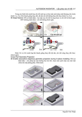 AUTODESK INVENTOR - Lắp ghép các chi tiết 267


      Trong các hình trên minh hoạ chi tiết mới tạo có hai mặt cách nhau một khoảng cho trước
(hình 1-a, 2-a). Khi thanh giằng thay đổi, độ dài chi tiết không thay đổi theo (hình 3-a, 4-a).
 Adapt feature: ON (có đánh dấu) - hai mặt của chi tiết bị ràng buộc và chi tiết là thích nghi.
               OFF (không dánh dấu) - chi tiết không thích nghi.




       Hình 3-b và 4-b minh ho khi thanh giằng thay đổi độ dài, chi tiết cũng thay đổi theo
                               ạ
(thích nghi).
Cross Part Geometry Projection
 Enable associative edge/loop geometry projection during in-place modeling: ON (có
           đánh dấu) - cho phép tạo một đường bao kín khi chọn một cạnh mép của một mặt
           chiếu lên mặt phẳng phác. Hình dưới.




                                                                            Nguyễn Văn Thiệp
 