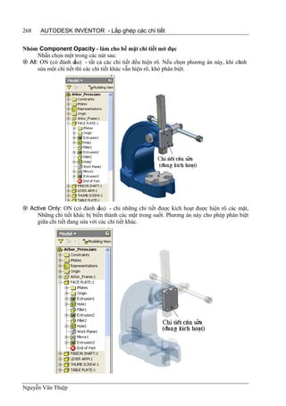 268    AUTODESK INVENTOR - Lắp ghép các chi tiết


Nhóm Component Opacity - làm cho bề mặt chi tiết mờ đục
      Nhấn chọn một trong các nút sau:
 All: ON (có đánh d  ấu) - tất cả các chi tiết đều hiện rõ. Nếu chọn phương án này, khi ch
                                                                                          ỉnh
      sửa một chi tiết thì các chi tiết khác vẫn hiện rõ, khó phân biệt.




 Active Only: ON (có đánh d    ấu) - chỉ những chi tiết được kích hoạt được hiện rõ các mặt,
     Những chi tiết khác bị biến thành các mặt trong suốt. Phương án này cho phép phân biệt
     giữa chi tiết đang sửa với các chi tiết khác.




Nguyễn Văn Thiệp
 