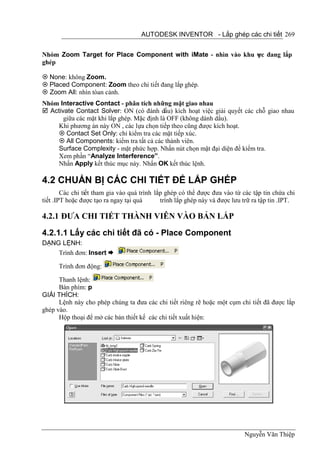 AUTODESK INVENTOR - Lắp ghép các chi tiết 269


Nhóm Zoom Target for Place Component with iMate - nhìn vào khu v c đang lắp
                                                               ự
ghép

 None: không Zoom.
 Placed Component: Zoom theo chi tiết đang lắp ghép.
 Zoom All: nhìn tòan cảnh.
Nhóm Interactive Contact - phân tích những mặt giao nhau
 Activate Contact Solver: ON (có đánh dấu) kích hoạt việc giải quyết các chỗ giao nhau
       giữa các mặt khi lắp ghép. Mặc định là OFF (không dánh dấu).
     Khi phương án này ON , các lựa chọn tiếp theo cũng được kích hoạt.
      Contact Set Only: chỉ kiểm tra các mặt tiếp xúc.
      All Components: kiểm tra tất cả các thành viên.
     Surface Complexity - mặt phức hợp. Nhấn nút chọn mặt đại diện để kiểm tra.
     Xem phần “Analyze Interference”.
     Nhấn Apply kết thúc mục này. Nhấn OK kết thúc lệnh.

4.2 CHUẨN BỊ CÁC CHI TIẾT ĐỂ LẮP GHÉP
        Các chi tiết tham gia vào quá trình lắp ghép có thể được đưa vào từ các tập tin chứa chi
tiết .IPT hoặc được tạo ra ngay tại quá       trính lắp ghép này và được lưu trữ ra tập tin .IPT.

4.2.1 ĐƯA CHI TIẾT THÀNH VIÊN VÀO BẢN LẮP

4.2.1.1 Lấy các chi tiết đã có - Place Component
DẠNG LỆNH:
    Trình đơn: Insert 

      Trình đơn động:

      Thanh lệnh:
      Bàn phím: p
GIẢI THÍCH:
      Lệnh này cho phép chúng ta đưa các chi tiết riêng rẽ hoặc một cụm chi tiết đã được lắp
ghép vào.
      Hộp thoại để mở các bản thiết kế các chi tiết xuất hiện:




                                                                             Nguyễn Văn Thiệp
 