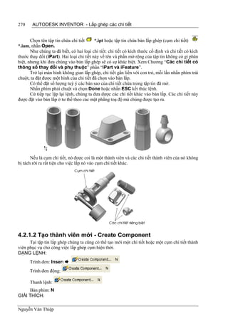 270     AUTODESK INVENTOR - Lắp ghép các chi tiết


       Chọn tên tập tin chứa chi tiết      *.ipt hoặc tập tin chứa bản lắp ghép (cụm chi tiết)
*.iam, nhấn Open.
       Như chúng ta đã biết, có hai loại chi tiết: chi tiết có kích thước cố định và chi tiết có kích
thước thay đổi (iPart). Hai loại chi tiết này về tên và phần mở rộng của tập tin không có gì phân
biệt, nhưng khi đưa chúng vào bản lắp ghép sẽ có sự khác biệt. Xem Chương “Các chi tiết có
thông số thay đổi và phụ thuộc” phần “iPart và iFeature”.
       Trở lại màn hình không gian lắp ghép, chi tiết gắn liền với con trỏ, mỗi lần nhấn phím trái
chuột, ta đặt được một hình của chi tiết đã chọn vào bản lắp.
       Có thể đặt số lượng tuỳ ý các bản sao của chi tiết chứa trong tập tin đã mở.
       Nhấn phím phải chuột và chọn Done hoặc nhấn ESC kết thúc lệnh.
       Cứ tiếp tục lặp lại lệnh, chúng ta đưa được các chi tiết khác vào bản lắp. Các chi tiết này
được đặt vào bản lắp ở tư thế theo các mặt phẳng toạ độ mà chúng được tạo ra.




       Nếu là cụm chi tiết, nó được coi là một thành viên và các chi tiết thành viên của nó không
bị tách rời ra rất tiện cho việc lắp nó vào cụm chi tiết khác.




4.2.1.2 Tạo thành viên mới - Create Component
      Tại tập tin lắp ghép chúng ta cũng có thể tạo mới một chi tiết hoặc một cụm chi tiết thành
viên phục vụ cho công việc lắp ghép cụm hiện thời.
DẠNG LỆNH:
      Trình đơn: Insert 
      Trình đơn động:

      Thanh lệnh:
     Bàn phím: N
GIẢI THÍCH:

Nguyễn Văn Thiệp
 