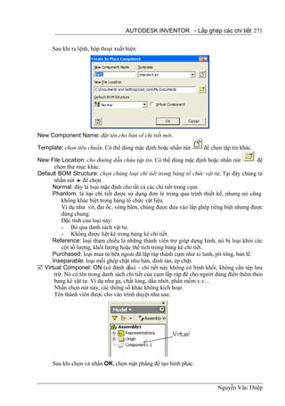 AUTODESK INVENTOR - Lắp ghép các chi tiết 271


      Sau khi ra lệnh, hộp thoại xuất hiện:




New Component Name: đặt tên cho bản vẽ chi tiết mới.

Template: chọn tiêu chuẩn. Có thể dùng mặc định hoặc nhấn nút        để chọn tập tin khác.

New File Location: cho đường dẫn chứa tập tin. Có thể dùng mặc định hoặc nhấn nút           để
      chọn thư mục khác.
Default BOM Structure: chọn chủng loại chi tiết trong bảng tổ chức vật tư. Tại đây chúng ta
      nhấn nút  để chọn.
     Normal: đây là loại mặc định cho tất cả các chi tiết trong cụm.
     Phantom: là loại chi tiết được sử dụng đơn lẻ trong qua trình thiết kế, nhưng nó cũng
         không khác biệt trong bảng tổ chức vật liệu.
         Ví dụ như vít, đai ốc, vòng hãm, chúng được đưa vào lắp ghép riêng biệt nhưng được
         dùng chung.
         Đặc tính của loại này:
         - Bỏ qua danh sách vật tư.
         - Không được liệt kê trong bảng kê chi tiết.
     Reference: loại tham chiếu là những thành viên trợ giúp dựng hình, nó bị loại khỏi các
         cột số lượng, khối lượng hoặc thể tích trong bảng kê chi tiết.
     Purchased: loại mua từ bên ngoài đã lắp ráp thành cụm như xi lanh, pít tông, bản lề.
     Inseparable: loại mối ghép chặt như hàn, đinh tán, ép chặt.
 Virtual Componel: ON (có đánh dấu) - chi tiết này không có hình khối, không cần tệp lưu
      trữ. Nó có tên trong danh sách chi tiết của cụm lắp ráp để cho người dùng điền thêm theo
      bảng kê vật tư. Ví dụ như ga, chất lỏng, dầu nhớt, phần mềm v.v…
      Nhấn chọn nút này, các thông số khác không kích hoạt.
      Tên thành viên được cho vào trình duyệt như sau:




      Sau khi chọn và nhấn OK, chọn mặt phẳng để tạo hình phác.



                                                                           Nguyễn Văn Thiệp
 