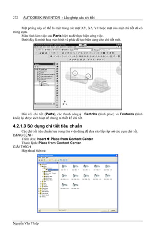 272    AUTODESK INVENTOR - Lắp ghép các chi tiết


      Mặt phẳng này có thể là một trong các mặt XY, XZ, YZ hoặc mặt của một chi tiết đã có
trong cụm.
      Màn hình làm việc của Parts hiện ra để thực hiện công việc.
      Dưới đây là minh hoạ màn hình vẽ phác để tạo biên dạng cho chi tiết mới.




       Đối với chi tiết (Parts), các thanh công ụ Sketchs (hình phác) và Features (hình
                                                    c
khối) lại được kích hoạt để chúng ta thiết kế chi tiết.

4.2.1.3 Sử dụng chi tiết tiêu chuẩn
     Các chi tiết tiêu chuẩn lưu trong thư viện dùng để đưa vào lắp ráp với các cụm chi tiết.
DẠNG LỆNH
     Trình đơn: Insert  Place from Content Center
     Thanh lệnh: Place from Content Center
GIẢI THÍCH
     Hộp thoại hiện ra:




Nguyễn Văn Thiệp
 
