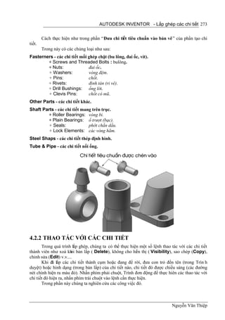 AUTODESK INVENTOR - Lắp ghép các chi tiết 273


        Cách thực hiện như trong phần “Đưa chi tiết tiêu chuẩn vào bản vẽ ” của phần tạo chi
tiết.
        Trong này có các chủng loại như sau:
Fasterners - các chi tiết mối ghép chặt (bu lông, đai ốc, vít).
        + Screws and Threaded Bolts : bulông.
        + Nuts:               đai ốc.
        + Washers:            vòng đệm.
        + Pins:               chốt.
        + Rivets:             đinh tán (ri vê).
        + Drill Bushings: ống lót.
        + Clevis Pins:        chốt có mũ.
Other Parts - các chi tiết khác.
Shaft Parts - các chi tiết mang trên trục.
         + Roller Bearings: vòng bi.
         + Plain Bearings: ổ trượt (bạc).
         + Seals:             phớt chắn dầu.
         + Lock Elements: các vòng hãm.
Steel Shaps - các chi tiết thép định hình.
Tube & Pipe - các chi tiết nối ống.




4.2.2 THAO TÁC VỚI CÁC CHI TIẾT
       Trong quá trình lắp ghép, chúng ta có thể thực hiện một số lệnh thao tác với các chi tiết
thành viên như xoá kh bản lắp ( Delete), không cho hi n thị ( Visibility), sao chép (Copy),
                        ỏi                                 ể
chỉnh sửa (Edit) v.v....
       Khi đã lắp các chi tiết thành cụm hoặc đang để rời, đưa con trỏ đến tên (trong Trìn h
duyệt) hoặc hình dạng (trong bản lắp) của chi tiết nào, chi tiết đó được chiếu sáng (các đường
nét chính hiện ra màu đỏ). Nhấn phím phải chuột, Trình đơn động để thực hiên các thao tác với
chi tiết đó hiện ra, nhấn phím trái chuột vào lệnh cần thực hiện.
       Trong phần này chúng ta nghiên cứu các công việc đó.



                                                                            Nguyễn Văn Thiệp
 