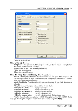 AUTODESK INVENTOR – Thiết kế chi tiết 31




      Trong đó có các nút sau:
Nhóm Units - đặt đơn vị đo
    Lenght: chọn đơn vị đo độ dài. Nhấn chuột vào nút , một danh sách các đơn vị đo hiển
    ra: milimet, centimet incher... để chọn.
    Angle: đơn vị đo góc. Cách làm tương tự như trên.
    Time: đơn vị đo thời gian.
    Mass: đơn vị đo khối lượng.
Nhóm Modeling Dimension Display - hiển thị kích thước
      Linear Dim Display Pecrision: chọn độ chính xác cho đơn vị dài. Nhấn chuột vào nút
      , một danh sách các độ chính xác hiện ra để chọn. Trong đó các con số 12345....sau số 0
      là số chữ số thập phân sau dấu phẩy.
      Angle Dim Display Precision: chọn độ chính xác cho đơn vị đo góc. Cách làm tương tự
      như trên.
      Cho phép chọn một trong các nút sau để hiển thị kích thước:
       Display as Value:              hiện giá trị bằng số.
       Display as Name:               hiện giá trị bằng chữ ký hiệu.
       Display as Expression:         hiện giá trị bằng công thức.
       Display tolerance:             cho hiện giá trị dung sai.
       Display precise value:         cho hiện giá trị chính xác (không có dung sai).
      Các lựa chọn này cũng tương đương với lệnh Chọn phương thức hiển thị kích thước
được giới thiệu tại phần ràng buộc về kích thước. Sau khi chọn xong nhấn Apply.



                                                                        Nguyễn Văn Thiệp
 