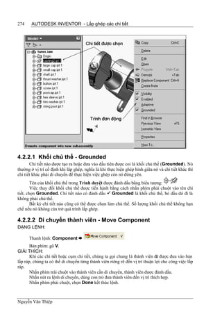 274    AUTODESK INVENTOR - Lắp ghép các chi tiết




4.2.2.1 Khối chủ thể - Grounded
       Chi tiết nào được tạo ra hoặc đưa vào đầu tiên được coi là khối chủ thể (Grounded). Nó
thường ở vị trí cố định khi lắp ghép, nghĩa là khi thực hiện ghép hình giữa nó và chi tiết khác thì
chi tiết khác phải di chuyển để thực hiện việc ghép còn nó đứng yên.
        Tên của khối chủ thể trong Trình duyệt được đánh dấu bằng biểu tượng:
        Việc thay đổi khối chủ thể được tiến hành bằng cách nhấn phím phải chuột vào tên chi
tiết, chọn Grounded. Chi tiết nào có đánh dấu  Grounded là khối chủ thể, bỏ dấu đó đi là
không phải chủ thể.
        Bất kỳ chi tiết nào cũng có thể được chọn làm chủ thể. Số lượng khối chủ thể không hạn
chế nếu nó không cản trở quá trình lắp ghép.

4.2.2.2 Di chuyển thành viên - Move Component
DẠNG LỆNH:

      Thanh lệnh: Component 
       Bàn phím: gõ V.
GIẢI THÍCH:
       Khi các chi tiết hoặc cụm chi tiết, chúng ta gọi chung là thành viên đã được đưa vào bản
lắp ráp, chúng ta có thể di chuyển từng thành viên riêng rẽ đến vị trí thuận lợi cho công việc lắp
ráp.
       Nhấn phím trái chuột vào thành viên cần di chuyển, thành viên được đánh dấu.
       Nhấn nút ra lệnh di chuyển, dùng con trỏ đưa thành viên đến vị trí thích hợp.
       Nhấn phím phải chuột, chọn Done kết thúc lệnh.



Nguyễn Văn Thiệp
 