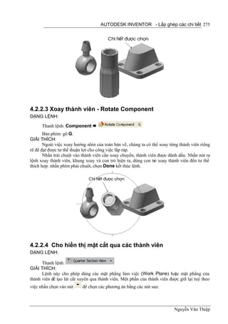 AUTODESK INVENTOR - Lắp ghép các chi tiết 275




4.2.2.3 Xoay thành viên - Rotate Component
DẠNG LỆNH:

      Thanh lệnh: Component 
       Bàn phím: gõ G.
GIẢI THÍCH:
       Ngoài việc xoay hướng nhìn của toàn bản vẽ, chúng ta có thể xoay từng thành viên riêng
rẽ để đạt được tư thế thuận lợi cho công việc lắp ráp.
       Nhấn trái chuột vào thành viên cần xoay chuyển, thành viên được đánh dấu. Nhấn nút ra
lệnh xoay thành viên, khung xoay và con trỏ hiện ra, dùng con trỏ xoay thành viên đến tư thế
thích hợp. nhấn phím phải chuột, chọn Done kết thúc lệnh.




4.2.2.4 Cho hiển thị mặt cắt qua các thành viên
DẠNG LỆNH:

      Thanh lệnh:
GIẢI THÍCH:
      Lệnh này cho phép dùng các mặt phẳng làm việc (Work Plane) hoặc mặt phẳng của
thành viên để tạo lát cắt xuyên qua thành viên. Một phần của thành viên được giữ lại tuỳ theo
việc nhấn chọn vào nút     để chọn các phương án bằng các nút sau:



                                                                          Nguyễn Văn Thiệp
 