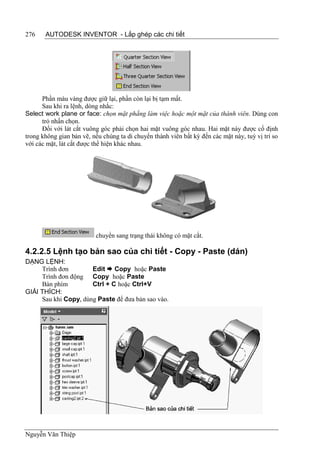 276    AUTODESK INVENTOR - Lắp ghép các chi tiết




      Phần màu vàng được giữ lại, phần còn lại bị tạm mất.
      Sau khi ra lệnh, dòng nhắc:
Select work plane or face: chọn mặt phẳng làm việc hoặc một mặt của thành viên. Dùng con
      trỏ nhấn chọn.
      Đối với lát cắt vuông góc phải chọn hai mặt vuông góc nhau. Hai mặt này được cố định
trong không gian bản vẽ, nếu chúng ta di chuyển thành viên bất kỳ đến các mặt này, tuỳ vị trí so
với các mặt, lát cắt được thể hiện khác nhau.




                          chuyển sang trạng thái không có mặt cắt.

4.2.2.5 Lệnh tạo bản sao của chi tiết - Copy - Paste (dán)
DẠNG LỆNH:
     Trình đơn        Edit  Copy hoặc Paste
     Trình đơn động Copy hoặc Paste
     Bàn phím         Ctrl + C hoặc Ctrl+V
GIẢI THÍCH:
     Sau khi Copy, dùng Paste để đưa bản sao vào.




Nguyễn Văn Thiệp
 