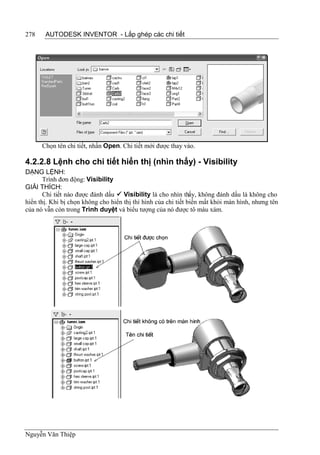 278    AUTODESK INVENTOR - Lắp ghép các chi tiết




      Chọn tên chi tiết, nhấn Open. Chi tiết mới được thay vào.

4.2.2.8 Lệnh cho chi tiết hiển thị (nhìn thấy) - Visibility
DẠNG LỆNH:
       Trình đơn động: Visibility
GIẢI THÍCH:
       Chi tiết nào được đánh dấu  Visibility là cho nhìn thấy, không đánh dấu là không cho
hiển thị. Khi bị chọn không cho hiển thị thì hình của chi tiết biến mất khỏi màn hình, nhưng tên
của nó vẫn còn trong Trình duyệt và biểu tượng của nó được tô màu xám.




Nguyễn Văn Thiệp
 