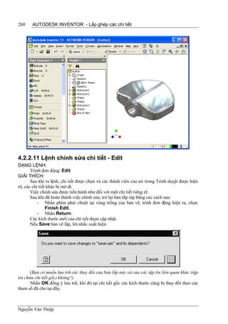 280    AUTODESK INVENTOR - Lắp ghép các chi tiết




4.2.2.11 Lệnh chỉnh sửa chi tiết - Edit
DẠNG LỆNH:
       Trình đơn động: Edit
GIẢI THÍCH:
       Sau khi ra lệnh, chi tiết được chọn và các thành viên của nó trong Trình duyệt được hiện
rõ, các chi tiết khác bị mờ đi.
       Việc chỉnh sửa được tiến hành như đối với một chi tiết riêng rẽ.
       Sau khi đã hoàn thành việc chỉnh sửa, trở lại bản lắp ráp bằng các cách sau:
           - Nhấn phím phải chuột tại vùng trống của bản vẽ, trình đơn động hiện ra, chọn
                Finish Edit,
           - Nhấn Return.
       Các kích thước mới của chi tiết được cập nhật.
       Nếu Save bản vẽ lắp, lời nhắc xuất hiện:




       (Bạn có muốn lưu trữ các thay đổi của bản lắp này và của các tập tin liên quan khác (tập
tin chứa chi tiết gốc) không?).
       Nhấn OK đồng ý lưu trữ, khi đó tại chi tiết gốc các kích thước cũng bị thay đổi theo các
tham số đã cho tại đây.



Nguyễn Văn Thiệp
 