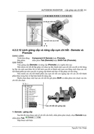 AUTODESK INVENTOR - Lắp ghép các chi tiết 281




4.2.2.12 Lệnh giáng cấp và nâng cấp cụm chi tiết - Demote và
         Premote
DẠNG LỆNH:
        Trình đơn động: Component  Demote hoặc Premote.
        Bàn phím:         nhấn phím Tab (Demote) hoặc Shift+Tab (Premote).
GIẢI THÍCH:
        Việc giáng cấp (Demote) và nâng cấp (Premote) có ý nghĩa như sau:
        Một nhóm chi tiết đã lắp ghép với nhau tại đây thành một cụm chi tiết con để có thể dùng
lại lắp vào một cụm khác thì có thể tách cụm đó ra thành một cụm con bằng cách chọn các chi
tiết thành phần tạo nên cụm đó và giáng cấp thành một bản vẽ lắp ghép với tên riêng.
        Nếu muốn các chi tiết thành phần của cụm chi tiết con ngang cấp với các chi tiết thành
phần khác trong bản vẽ lắp hiện hành thì nâng cấp.
        Muốn chọn được một loạt các chi tiết thì giữ phím Shift và nhấn phím trái chuột vào tên
chi tiết cần chọn.




1- Demote - giáng cấp
      Sau khi đã chọn được một số chi tiết cần thiết, nhấn phím phải chuột, chọn Demote hoặc
nhấn phím Tab
      Hộp thoại xuất hiện:


                                                                            Nguyễn Văn Thiệp
 