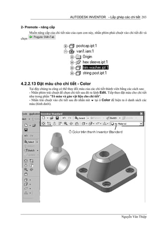 AUTODESK INVENTOR - Lắp ghép các chi tiết 283


2- Premote - nâng cấp
       Muốn nâng cấp của chi tiết nào của cụm con này, nhấn phím phải chuột vào chi tiết đó và
chọn




4.2.2.13 Đặt màu cho chi tiết - Color
       Tại đây chúng ta cũng có thể thay đổi màu của các chi tiết thành viên bằng các cách sau:
       - Nhấn phím trái chuột để chọn chi tiết sau đó ra lệnh Edit. Tiếp theo đặt màu cho chi tiết
       như trong phần "Tô màu và gán vật liệu cho chi tiết".
       - Nhấn trái chuột vào chi tiết sau đó nhấn nút  tại ô Color để hiện ra ô danh sách các
       màu (hình dưới).




                                                                              Nguyễn Văn Thiệp
 