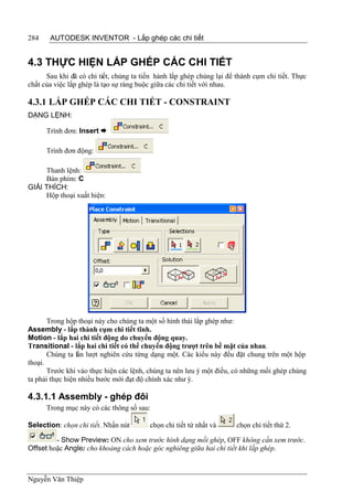 284    AUTODESK INVENTOR - Lắp ghép các chi tiết


4.3 THỰC HIỆN LẮP GHÉP CÁC CHI TIẾT
      Sau khi đã có chi tiết, chúng ta tiến hành lắp ghép chúng lại để thành cụm chi tiết. Thực
chất của việc lắp ghép là tạo sự ràng buộc giữa các chi tiết với nhau.

4.3.1 LẮP GHÉP CÁC CHI TIẾT - CONSTRAINT
DẠNG LỆNH:

      Trình đơn: Insert 

      Trình đơn động:

     Thanh lệnh:
     Bàn phím: C
GIẢI THÍCH:
     Hộp thoại xuất hiện:




       Trong hộp thoại này cho chúng ta một số hình thái lắp ghép như:
Assembly - lắp thành cụm chi tiết tĩnh.
Motion - lắp hai chi tiết động do chuyển động quay.
Transitional - lắp hai chi tiết có thể chuyển động trượt trên bề mặt của nhau.
       Chúng ta lần lượt nghiên cứu từng dạng một. Các kiểu này đều đặt chung trên một hộp
thoại.
       Trước khi vào thực hiện các lệnh, chúng ta nên lưu ý một điều, có những mối ghép chúng
ta phải thực hiện nhiều bước mới đạt độ chính xác như ý.

4.3.1.1 Assembly - ghép đôi
      Trong mục này có các thông số sau:

Selection: chọn chi tiết. Nhấn nút       chọn chi tiết tứ nhất và      chọn chi tiết thứ 2.

         - Show Preview: ON cho xem trước hình dạng mối ghép, OFF không cần xem trước.
Offset hoặc Angle: cho khoảng cách hoặc góc nghiêng giữa hai chi tiết khi lắp ghép.



Nguyễn Văn Thiệp
 