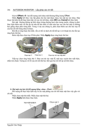 286    AUTODESK INVENTOR - Lắp ghép các chi tiết


       Giá trị Offset ≠ 0 - hai đối tượng cách nhau một khoảng bằng lượng Offset.
       Nhấn Apply kết thúc việc lắp ghép cho hai mặt được chọn, hai mặt áp vào nhau. Hộp
thoại vẫn hiển thị để thực hiện tiếp với các chi tiết khác, nhấn OK hoặc Cancel kết thúc lệnh.
       Hai mặt thường không áp khít nhau (trùng đường bao) như mong muốn, chúng ta phải
thực hiện thêm một vài lần áp sát nữa để bảo đảm về mặt toán học sao cho hai mặt có đường
bao giống nhau phải trùng khít. Trong ví dụ của chúng ta, phải chọn thêm sao cho hai trục lỗ
của hai chi tiết trùng nhau là được.
       Khi đã có ràng buộc thứ nhất, vẫn có thể xê dịch chi tiết để tạo vị trí thuận lợi cho lần tạo
ràng buộc thứ hai.
       Bước tiếp theo chọn trục lỗ bên phải. Nhấn Apply được ràng buộc thứ hai.




      Tiếp tục chọn ràng buộc thứ 3. Đưa con trỏ vào mặt lỗ, một trục xuyên tâm xuất hiện,
nhấn trái chuột. Tương tự với lỗ của chi tiết thứ hai. Kết quả hai chi tiết áp sát khít nhau.




     b- Hai mặt của hai chi tiết ngang bằng nhau - Flush                .
       Đối tượng để thực hiện lệnh này là các mặt phẳng của chi tiết hoặc mặt làm việc gắn với
chi tiết.
       Nhấn chọn mặt thứ nhất. Nhấn chọn mặt thứ hai.
       Nhấn Apply lệnh được thực hiện.




Nguyễn Văn Thiệp
 