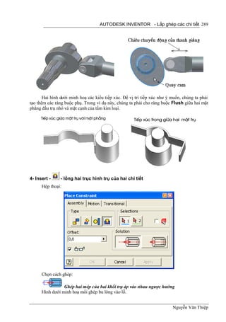 AUTODESK INVENTOR - Lắp ghép các chi tiết 289




       Hai hình dưới minh hoạ các kiểu tiếp xúc. Để vị trí tiếp xúc như ý muốn, chúng ta phải
tạo thêm các ràng buộc phụ. Trong ví dụ này, chúng ta phải cho ràng buộc Flush giữa hai mặt
phẳng đầu trụ nhỏ và mặt cạnh của tấm kim loại.




4- Insert -     - lồng hai trục hình trụ của hai chi tiết
      Hộp thoại:




      Chọn cách ghép:

                 Ghép hai mép của hai khối trụ áp vào nhau ngược hướng
      Hình dưới minh hoạ mối ghép bu lông vào lỗ.


                                                                          Nguyễn Văn Thiệp
 