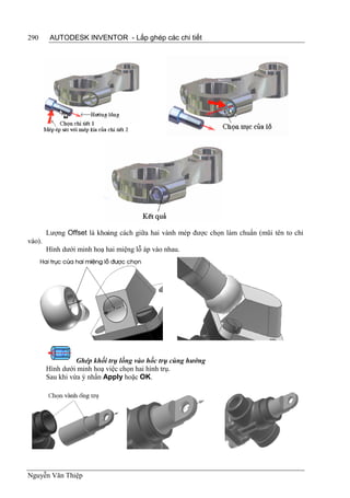 290      AUTODESK INVENTOR - Lắp ghép các chi tiết




        Lượng Offset là khoảng cách giữa hai vành mép được chọn làm chuẩn (mũi tên to chỉ
vào).
        Hình dưới minh hoạ hai miệng lỗ áp vào nhau.




                  Ghép khối trụ lồng vào hốc trụ cùng hướng
        Hình dưới minh hoạ việc chọn hai hình trụ.
        Sau khi vừa ý nhấn Apply hoặc OK.




Nguyễn Văn Thiệp
 