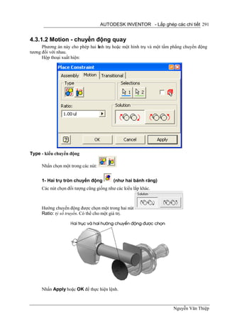 AUTODESK INVENTOR - Lắp ghép các chi tiết 291


4.3.1.2 Motion - chuyển động quay
      Phương án này cho phép hai h trụ hoặc một hình trụ và một tấm phẳng chuyển động
                                 ình
tương đối với nhau.
      Hộp thoại xuất hiện:




Type - kiểu chuyển động

     Nhấn chọn một trong các nút:


     1- Hai trụ tròn chuyển động          (như hai bánh răng)
     Các nút chọn đối tượng cũng giống như các kiểu lắp khác.



     Hướng chuyển động được chọn một trong hai nút
     Ratio: tỷ số truyền. Có thể cho một giá trị.




     Nhấn Apply hoặc OK để thực hiện lệnh.



                                                                    Nguyễn Văn Thiệp
 