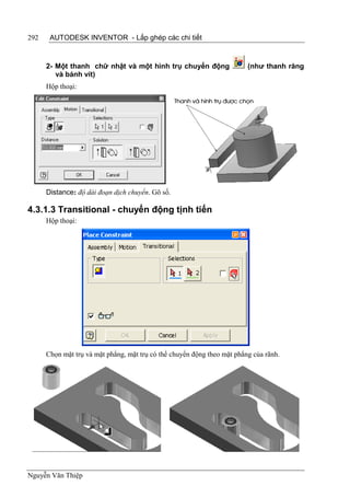292    AUTODESK INVENTOR - Lắp ghép các chi tiết


      2- Một thanh chữ nhật và một hình trụ chuyển động                  (như thanh răng
         và bánh vít)
      Hộp thoại:




      Distance: độ dài đoạn dịch chuyển. Gõ số.

4.3.1.3 Transitional - chuyển động tịnh tiến
      Hộp thoại:




      Chọn mặt trụ và mặt phẳng, mặt trụ có thể chuyển động theo mặt phẳng của rãnh.




Nguyễn Văn Thiệp
 