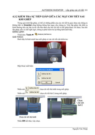 AUTODESK INVENTOR - Lắp ghép các chi tiết 293


4.3.2 KIỂM TRA SỰ TIẾP GIÁP GIỮA CÁC MẶT CHI TIẾT SAU
      KHI GHÉP
      Trong quá trình lắp ghép, có thể có những phần của các chi tiết bị giao nhau mà chúng ta
không biết và Inventor cũng không thông báo ngay cho chúng ta. Việc lắp ghép vẫn diễn ra
bình thường nếu các bậc tự do vẫn bảo đảm cho hai chi tiết có thể ghép được với nhau. Sau khi
lắp ghép, nếu có chỗ nghi ngờ, chúng ta phải kiểm tra lại bằng lệnh dưới đây.
DẠNG LỆNH:
      Trình đơn: Tools 
GIẢI THÍCH:
      Dưới đây là hình minh họa mối ghép có các chi tiết cần kiểm tra:




      Hộp thoại xuất hiện:




      Nhấn nút                    chọn chi tiết thứ nhất trong mối ghép.

      Nhấn nút                    chọn chi tiết thứ 2 trong mối ghép.




      Nhấn OK kết thúc việc chọn.



                                                                           Nguyễn Văn Thiệp
 