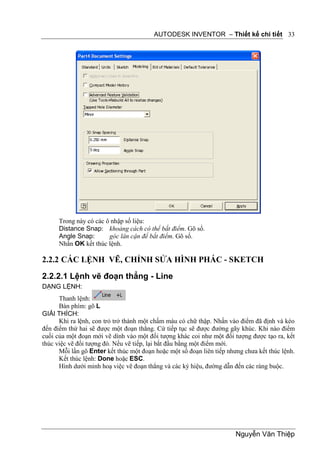 AUTODESK INVENTOR – Thiết kế chi tiết 33




      Trong này có các ô nhập số liệu:
      Distance Snap: khoảng cách có thể bắt điểm. Gõ số.
      Angle Snap:       góc lân cận để bắt điểm. Gõ số.
      Nhấn OK kết thúc lệnh.

2.2.2 CÁC LỆNH VẼ, CHỈNH SỬA HÌNH PHÁC - SKETCH
2.2.2.1 Lệnh vẽ đoạn thẳng - Line
DẠNG LỆNH:
      Thanh lệnh:
      Bàn phím: gõ L
GIẢI THÍCH:
      Khi ra lệnh, con trỏ trở thành một chấm màu có chữ thập. Nhấn vào điểm đã định và kéo
đến điểm thứ hai sẽ được một đoạn thẳng. Cứ tiếp tục sẽ được đường gãy khúc. Khi nào điểm
cuối của một đoạn mới vẽ dính vào một đối tượng khác coi như một đối tượng được tạo ra, kết
thúc việc vẽ đối tượng đó. Nếu vẽ tiếp, lại bắt đầu bằng một điểm mới.
      Mỗi lần gõ Enter kết thúc một đoạn hoặc một số đoạn liên tiếp nhưng chưa kết thúc lệnh.
      Kết thúc lệnh: Done hoặc ESC.
      Hình dưới minh hoạ việc vẽ đoạn thẳng và các ký hiệu, đường dẫn đến các ràng buộc.




                                                                       Nguyễn Văn Thiệp
 