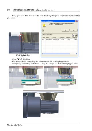 294    AUTODESK INVENTOR - Lắp ghép các chi tiết


      Vùng giao nhau được đánh màu đỏ, kèm theo bảng thông báo về phần thể tích hình khối
giao nhau:




      Nhấn OK kết thúc lệnh.
      Sau khi có kết quả, có thể thay đổi kích thước chi tiết để mối ghép hoàn hảo.
      Trong ví dụ dưới ta thay kích thước 37 bằng 31, kết quả hai chi tiết không bị giao nhau.




Nguyễn Văn Thiệp
 