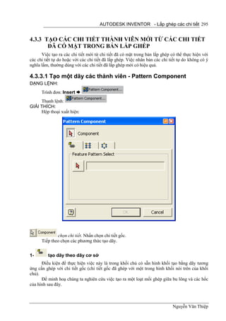 AUTODESK INVENTOR - Lắp ghép các chi tiết 295


4.3.3 TẠO CÁC CHI TIẾT THÀNH VIÊN MỚI TỪ CÁC CHI TIẾT
       ĐÃ CÓ MẶT TRONG BẢN LẮP GHÉP
      Việc tạo ra các chi tiết mới từ chi tiết đã có mặt trong bản lắp ghép có thể thực hiện với
các chi tiết tự do hoặc với các chi tiết đã lắp ghép. Việc nhân bản các chi tiết tự do không có ý
nghĩa lắm, thường dùng với các chi tiết đã lắp ghép mới có hiệu quả.

4.3.3.1 Tạo một dãy các thành viên - Pattern Component
DẠNG LỆNH:
      Trình đơn: Insert 
     Thanh lệnh:
GIẢI THÍCH:
     Hộp thoại xuất hiện:




              chọn chi tiết. Nhấn chọn chi tiết gốc.
      Tiếp theo chọn các phương thức tạo dãy.


1-       tạo dãy theo dãy cơ sở
      Điều kiện để thực hiện việc này là trong khối chủ có sẵn hình khối tạo bằng dãy tương
ứng cần ghép với chi tiết gốc (chi tiết gốc đã ghép với một trong hình khối nói trên của khối
chủ).
      Để minh hoạ chúng ta nghiên cứu việc tạo ra một loạt mối ghép giữa bu lông và các hốc
của hình sau đây.



                                                                             Nguyễn Văn Thiệp
 