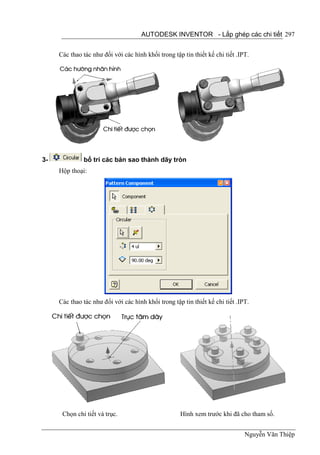 AUTODESK INVENTOR - Lắp ghép các chi tiết 297


     Các thao tác như đối với các hình khối trong tập tin thiết kế chi tiết .IPT.




3-            bố trí các bản sao thành dãy tròn
     Hộp thoại:




     Các thao tác như đối với các hình khối trong tập tin thiết kế chi tiết .IPT.




      Chọn chi tiết và trục.                         Hình xem trước khi đã cho tham số.


                                                                               Nguyễn Văn Thiệp
 