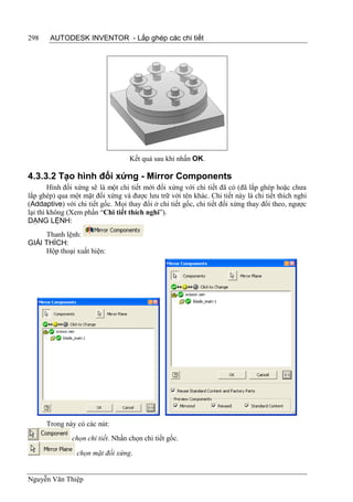 298    AUTODESK INVENTOR - Lắp ghép các chi tiết




                                   Kết quả sau khi nhấn OK.

4.3.3.2 Tạo hình đối xứng - Mirror Components
        Hình đối xứng sẽ là một chi tiết mới đối xứng với chi tiết đã có (đã lắp ghép hoặc chưa
lắp ghép) qua một mặt đối xứng và được lưu trữ với tên khác. Chi tiết này là chi tiết thích nghi
(Addaptive) với chi tiết gốc. Mọi thay đổi ở chi tiết gốc, chi tiết đối xứng thay đổi theo, ngược
lại thì không (Xem phần “Chi tiết thích nghi”).
DẠNG LỆNH:
     Thanh lệnh:
GIẢI THÍCH:
     Hộp thoại xuất hiện:




      Trong này có các nút:
               chọn chi tiết. Nhấn chọn chi tiết gốc.

                 chọn mặt đối xứng.


Nguyễn Văn Thiệp
 