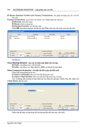 300    AUTODESK INVENTOR - Lắp ghép các chi tiết


 Reuse Standard Content and Factory Components: cho phép sử dụng lại các chi tiết
      thư viện.
Preview Components: xem trước các thành viên. Nhấn chọn các nút sau:
       Mirrored: hình đối xứng.
       Reuse: hình sử dụng lại.
       Standard Content: chi tiết thư viện.
      Nhấn OK, hộp thoại tếp theo để đặt tên tệp (File) chứa chi tiết hoặc cụm chi tiết mới.




      Tại đây có:
Nhóm Naming Scheme - cho các ký hiệu mặc định cho tên tệp.
     Prefix: chữ đằng trước. Gõ ký hiệu.
     Suffix: chữ đằng sau. Mặc định là _MIR, có thể gõ ký hiệu khác.
Nhóm Component Destination - nơi đặt chi tiết (cụm chi tiết) mới
     Chọn một trong phương án sau:
      Insert in Assembly: đưa vào bản lắp đang làm việc.
      Insert in New Window: đưa vào một bản lắp mới (cửa sổ mới).
     Tên và đường dẫn thường là mặc định tại nơi chứa tên tệp gốc. Muốn thay đổi, nhấn vào
ô New Name, đặt tên mới.




      Nhấn tiếp để hiện ra hộp thoại để tìm đường dẫn đến thư mục cần thiết.




Nguyễn Văn Thiệp
 
