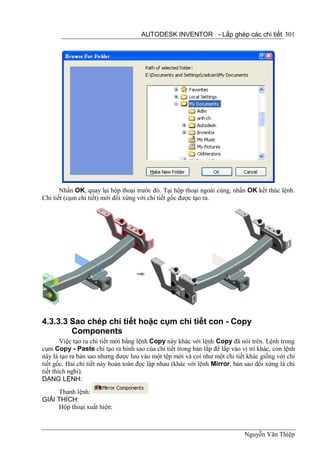 AUTODESK INVENTOR - Lắp ghép các chi tiết 301




       Nhấn OK, quay lại hộp thoại trước đó. Tại hộp thoại ngoài cùng, nhấn OK kết thúc lệnh.
Chi tiết (cụm chi tiết) mới đối xứng với chi tiết gốc được tạo ra.




4.3.3.3 Sao chép chi tiết hoặc cụm chi tiết con - Copy
        Components
        Việc tạo ra chi tiết mới bằng lệnh Copy này khác với lệnh Copy đã nói trên. Lệnh trong
cụm Copy - Paste chỉ tạo ra hình sao của chi tiết trong bản lắp để lắp vào vị trí khác, còn lệnh
này là tạo ra bản sao nhưng được lưu vào một tệp mới và coi như một chi tiết khác giống với chi
tiết gốc. Hai chi tiết này hoàn toàn đọc lập nhau (khác với lệnh Mirror, bản sao đối xứng là chi
tiết thích nghi).
DẠNG LỆNH:
     Thanh lệnh:
GIẢI THÍCH:
     Hộp thoại xuất hiện:



                                                                            Nguyễn Văn Thiệp
 