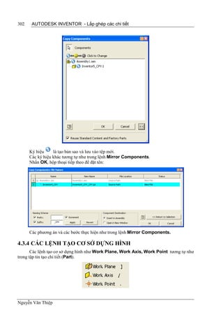 302    AUTODESK INVENTOR - Lắp ghép các chi tiết




      Ký hiệu     là tạo bản sao và lưu vào tệp mới.
      Các ký hiệu khác tương tự như trong lệnh Mirror Components.
      Nhấn OK, hộp thoại tiếp theo để đặt tên:




      Các phương án và các bước thực hiện như trong lệnh Mirror Components.

4.3.4 CÁC LỆNH TẠO CƠ SỞ DỰNG HÌNH
       Các lệnh tạo cơ sở dựng hình như Work Plane, Work Axis, Work Point tương tự như
trong tập tin tạo chi tiết (Part).




Nguyễn Văn Thiệp
 