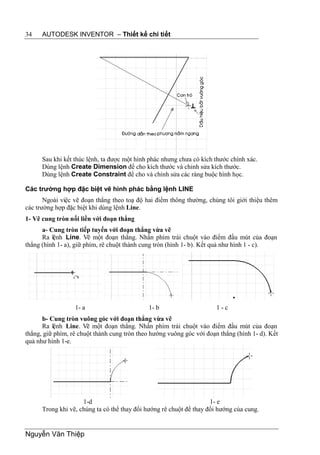 34    AUTODESK INVENTOR – Thiết kế chi tiết




      Sau khi kết thúc lệnh, ta được một hình phác nhưng chưa có kích thước chính xác.
      Dùng lệnh Create Dimension để cho kích thước và chỉnh sửa kích thước.
      Dùng lệnh Create Constraint để cho và chỉnh sửa các ràng buộc hình học.

Các trường hợp đặc biệt vẽ hình phác bằng lệnh LINE
       Ngoài việc vẽ đoạn thẳng theo toạ độ hai điểm thông thường, chúng tôi giới thiệu thêm
các trường hợp đặc biệt khi dùng lệnh Line.
1- Vẽ cung tròn nối liền với đoạn thẳng
      a- Cung tròn tiếp tuyến với đoạn thẳng vừa vẽ
      Ra lệnh Line. Vẽ một đoạn thẳng. Nhấn phím trái chuột vào điểm đầu mút của đoạn
thẳng (hình 1- a), giữ phím, rê chuột thành cung tròn (hình 1- b). Kết quả như hình 1 - c).




                  1- a                       1- b                      1-c
      b- Cung tròn vuông góc với đoạn thẳng vừa vẽ
      Ra lệnh Line. Vẽ một đoạn thẳng. Nhấn phím trái chuột vào điểm đầu mút của đoạn
thẳng, giữ phím, rê chuột thành cung tròn theo hướng vuông góc với đoạn thẳng (hình 1- d). Kết
quả như hình 1-e.




                     1-d                                             1- e
      Trong khi vẽ, chúng ta có thể thay đổi hướng rê chuột để thay đổi hướng của cung.


Nguyễn Văn Thiệp
 