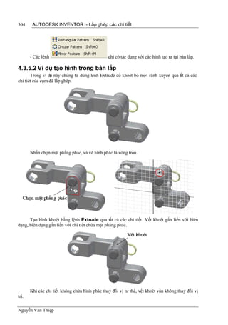 304     AUTODESK INVENTOR - Lắp ghép các chi tiết




       - Các lệnh                               chỉ có tác dụng với các hình tạo ra tại bản lắp.

4.3.5.2 Ví dụ tạo hình trong bản lắp
       Trong ví dụ này chúng ta dùng lệnh Extrude để khoét bỏ một rãnh xuyên qua t t cả các
                                                                                 ấ
chi tiết của cụm đã lắp ghép.




       Nhấn chọn mặt phẳng phác, và vẽ hình phác là vòng tròn.




      Tạo hình khoét bằng lệnh Extrude qua tất cả các chi tiết. Vết khoét gắn liền với biên
dạng, biên dạng gắn liền với chi tiết chứa mặt phẳng phác.




       Khi các chi tiết không chứa hình phác thay đổi vị tư thế, vết khoét vẫn không thay đổi vị
trí.

Nguyễn Văn Thiệp
 
