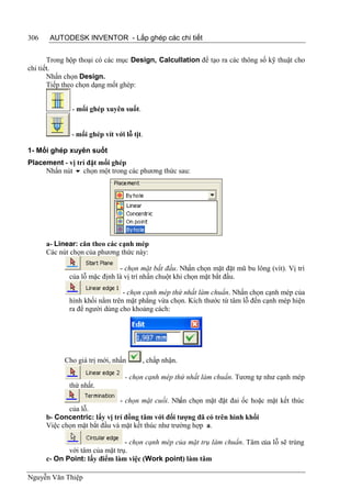 306    AUTODESK INVENTOR - Lắp ghép các chi tiết


       Trong hộp thoại có các mục Design, Calcullation để tạo ra các thông số kỹ thuật cho
chi tiết.
       Nhấn chọn Design.
       Tiếp theo chọn dạng mốt ghép:


              - mối ghép xuyên suốt.


              - mối ghép vít với lỗ tịt.

1- Mối ghép xuyên suốt
Placement - vị trí đặt mối ghép
     Nhấn nút  chọn một trong các phương thức sau:




      a- Linear: căn theo các cạnh mép
      Các nút chọn của phương thức này:

                              - chọn mặt bắt đầu. Nhấn chọn mặt đặt mũ bu lông (vít). Vị trí
             của lỗ mặc định là vị trí nhấn chuột khi chọn mặt bắt đầu.

                               - chọn cạnh mép thứ nhất làm chuẩn. Nhấn chọn cạnh mép của
             hình khối nằm trên mặt phẳng vừa chọn. Kích thước từ tâm lỗ đến cạnh mép hiện
             ra để người dùng cho khoảng cách:




            Cho giá trị mới, nhấn      , chấp nhận.

                                 - chọn cạnh mép thứ nhất làm chuẩn. Tương tự như cạnh mép
             thứ nhất.

                              - chọn mặt cuối. Nhấn chọn mặt đặt đai ốc hoặc mặt kết thúc
             của lỗ.
      b- Concentric: lấy vị trí đồng tâm với đối tượng đã có trên hình khối
      Việc chọn mặt bắt đầu và mặt kết thúc như trường hợp a.

                                - chọn cạnh mép của mặt trụ làm chuẩn. Tâm của lỗ sẽ trùng
             với tâm của mặt trụ.
      c- On Point: lấy điểm làm việc (Work point) làm tâm

Nguyễn Văn Thiệp
 