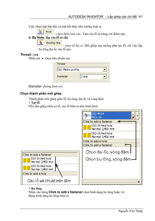 AUTODESK INVENTOR - Lắp ghép các chi tiết 307


     Việc chọn mặt bắt đầu và mặt kết thúc như trường hợp a.

                       - chọn điểm làm việc. Tâm của lỗ sẽ trùng với điểm này.
     d- By Hole: lắp vào lỗ có sẵn

                                - chọn lỗ đã có. Mối ghép này không phải tạo lỗ, chỉ việc lắp
             bu lông đai ốc vào lỗ này.
Thread - ren
     Nhấn nút  chọn tiêu chuẩn ren.




     Diameter: đường kính ren.

Chọn thành phần mối ghép
     Thành phần mối ghép gồm lỗ, bu lông, đai ốc và vòng đệm.
     + Tạo lỗ
     Nếu tấm ghép chưa có lỗ, các lỗ hiện ra như hình dưới.




     + Bu lông
     Nhấn vào dòng Click to add a fastener chọn hình dạng bu lông hoặc vít.
     Bảng hình dạng bu lông hiện ra.



                                                                          Nguyễn Văn Thiệp
 