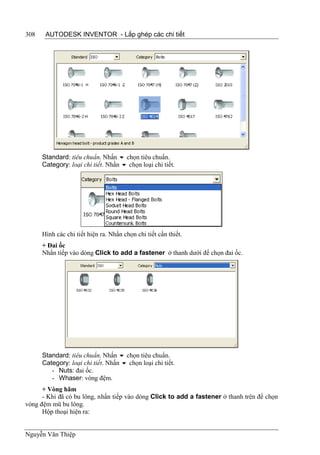 308    AUTODESK INVENTOR - Lắp ghép các chi tiết




      Standard: tiêu chuẩn. Nhấn  chọn tiêu chuẩn.
      Category: loại chi tiết. Nhấn  chọn loại chi tiết.




      Hình các chi tiết hiện ra. Nhấn chọn chi tiết cần thiết.
      + Đai ốc
      Nhấn tiếp vào dòng Click to add a fastener ở thanh dưới để chọn đai ốc.




      Standard: tiêu chuẩn. Nhấn  chọn tiêu chuẩn.
      Category: loại chi tiết. Nhấn  chọn loại chi tiết.
         - Nuts: đai ốc.
         - Whaser: vòng đệm.
      + Vòng hãm
      - Khi đã có bu lông, nhấn tiếp vào dòng Click to add a fastener ở thanh trên để chọn
vòng đệm mũ bu lông.
      Hộp thoại hiện ra:


Nguyễn Văn Thiệp
 
