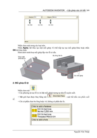 AUTODESK INVENTOR - Lắp ghép các chi tiết 309




     Nhấn chọn một trong các loại trên.
     Nhấn Apply, kết thúc tạo một mối ghép. Có thể tiếp tục tạo mối ghép khác hoặc nhấn
OK kết thúc lệnh.
     Hình dưới minh hoạ mối ghép lắp vào lỗ có sẵn.




2- Mối ghép lỗ tịt


      Nhấn chon nút
      + Các phương án tạo lỗ (vị trí đặt mối ghép) tương tự như lỗ xuyên suốt.

      + Mặt giới hạn được thay bằng nút                            - mặt bắt đầu của phần cuối
lỗ.
      + Chỉ có phần chọn bu lông hoặc vít, không có phần đai ốc.




                                                                            Nguyễn Văn Thiệp
 